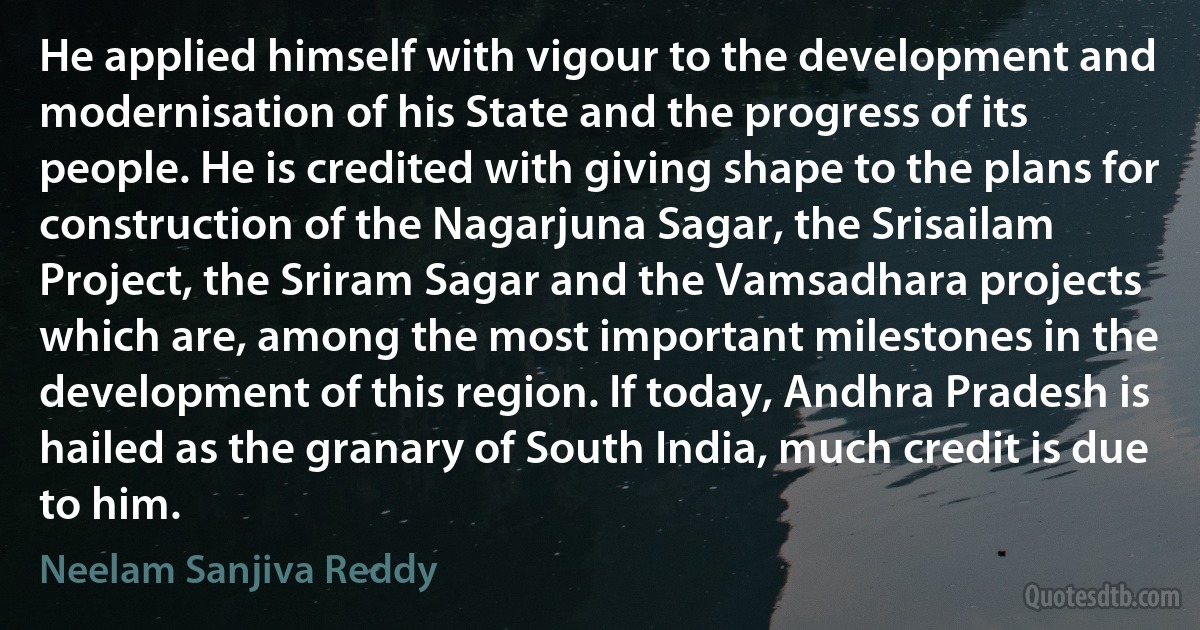 He applied himself with vigour to the development and modernisation of his State and the progress of its people. He is credited with giving shape to the plans for construction of the Nagarjuna Sagar, the Srisailam Project, the Sriram Sagar and the Vamsadhara projects which are, among the most important milestones in the development of this region. If today, Andhra Pradesh is hailed as the granary of South India, much credit is due to him. (Neelam Sanjiva Reddy)