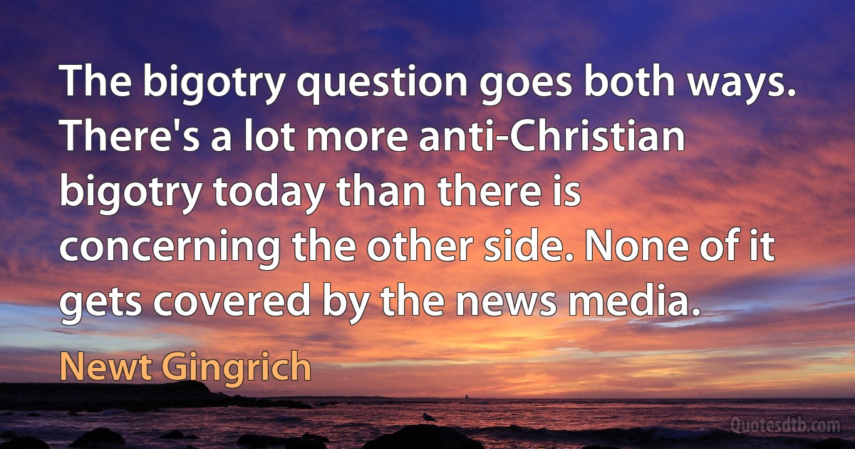 The bigotry question goes both ways. There's a lot more anti-Christian bigotry today than there is concerning the other side. None of it gets covered by the news media. (Newt Gingrich)