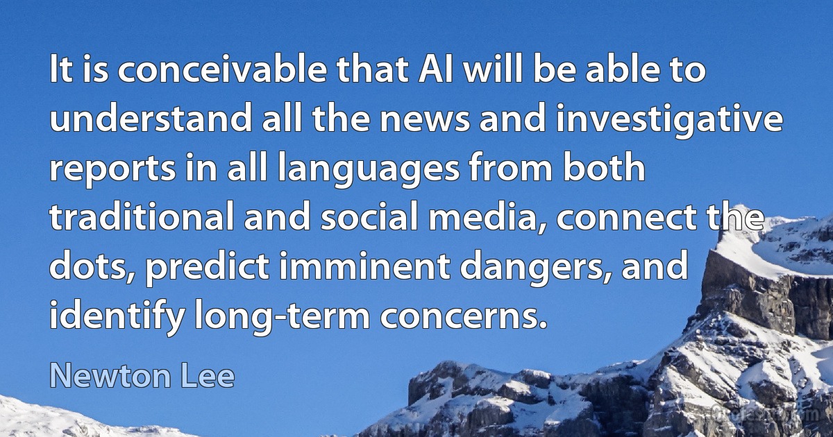 It is conceivable that AI will be able to understand all the news and investigative reports in all languages from both traditional and social media, connect the dots, predict imminent dangers, and identify long-term concerns. (Newton Lee)