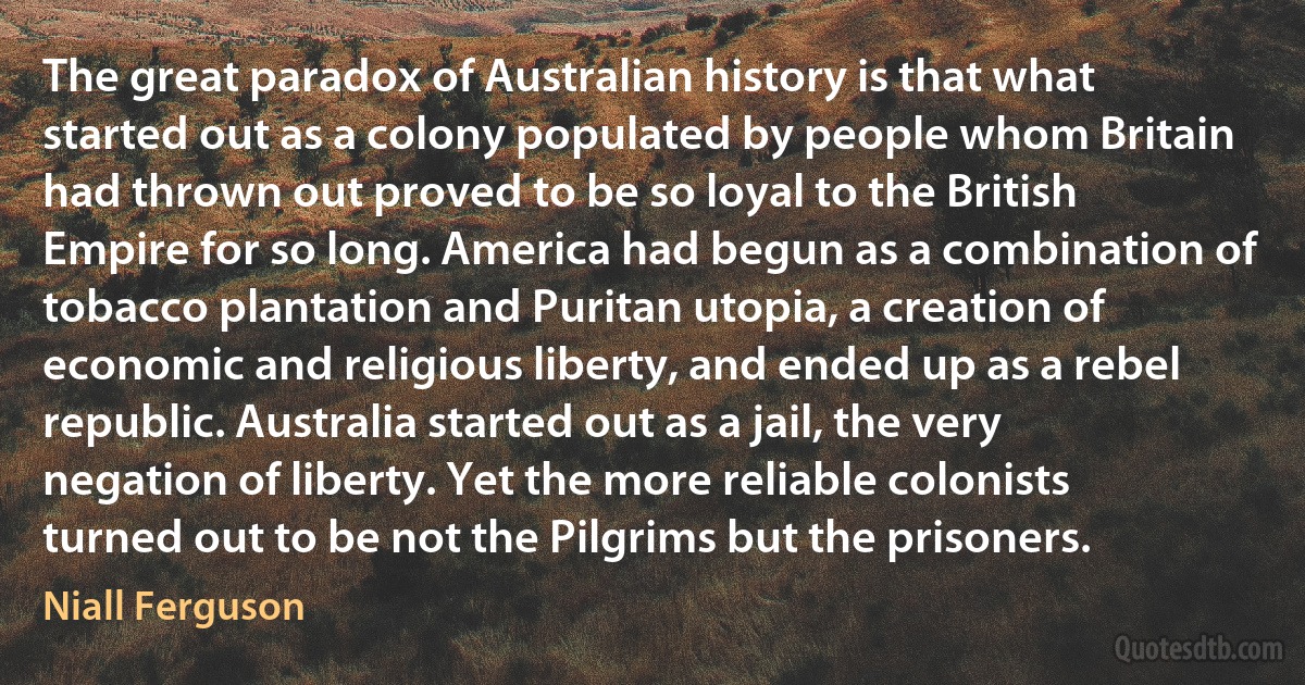 The great paradox of Australian history is that what started out as a colony populated by people whom Britain had thrown out proved to be so loyal to the British Empire for so long. America had begun as a combination of tobacco plantation and Puritan utopia, a creation of economic and religious liberty, and ended up as a rebel republic. Australia started out as a jail, the very negation of liberty. Yet the more reliable colonists turned out to be not the Pilgrims but the prisoners. (Niall Ferguson)