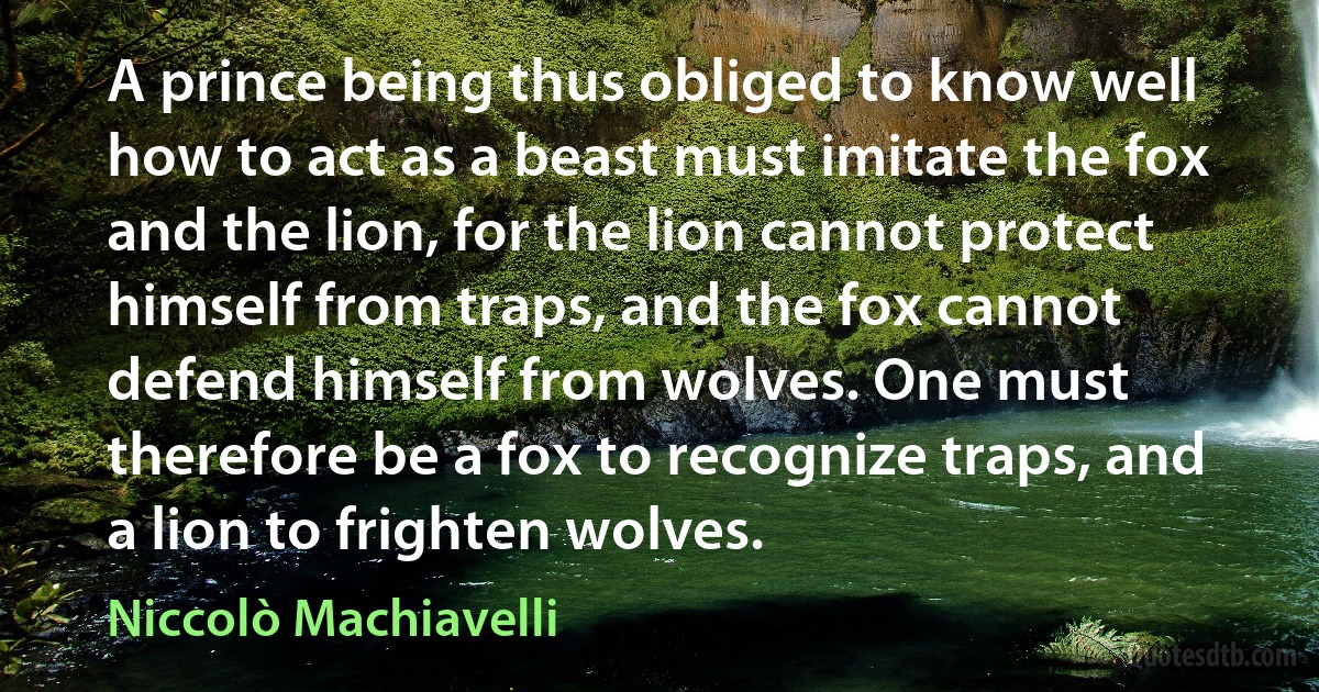 A prince being thus obliged to know well how to act as a beast must imitate the fox and the lion, for the lion cannot protect himself from traps, and the fox cannot defend himself from wolves. One must therefore be a fox to recognize traps, and a lion to frighten wolves. (Niccolò Machiavelli)