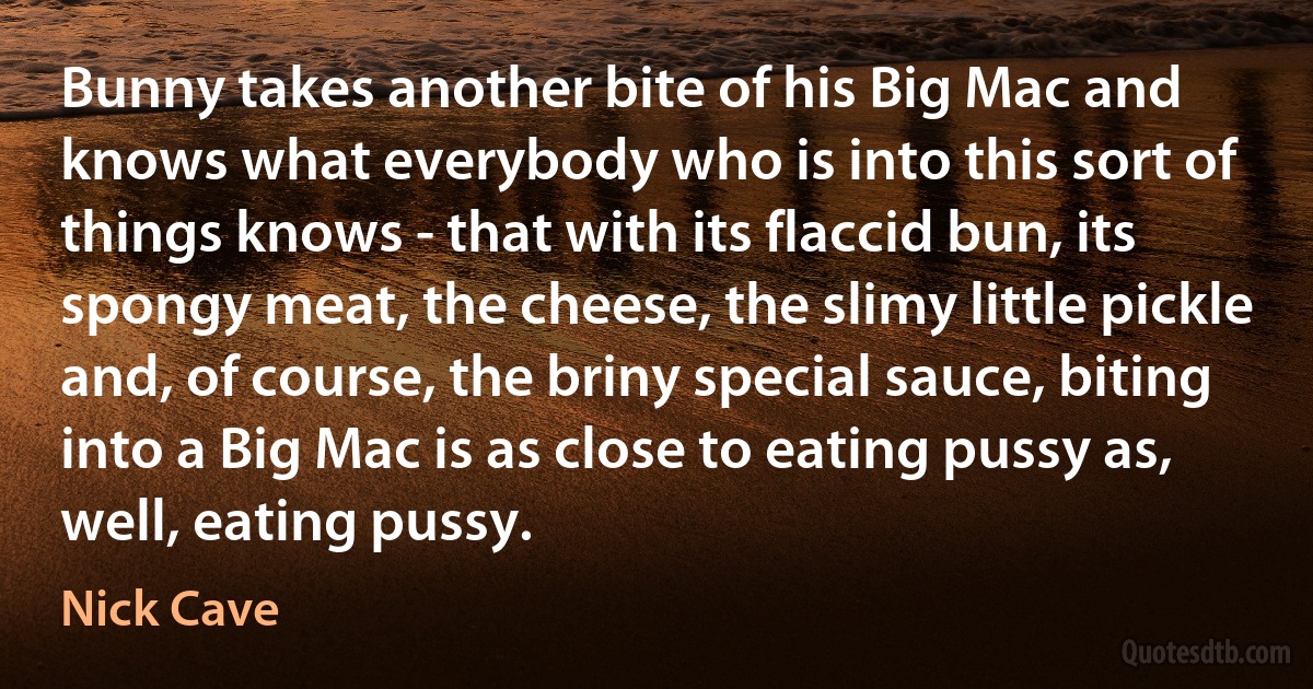 Bunny takes another bite of his Big Mac and knows what everybody who is into this sort of things knows - that with its flaccid bun, its spongy meat, the cheese, the slimy little pickle and, of course, the briny special sauce, biting into a Big Mac is as close to eating pussy as, well, eating pussy. (Nick Cave)