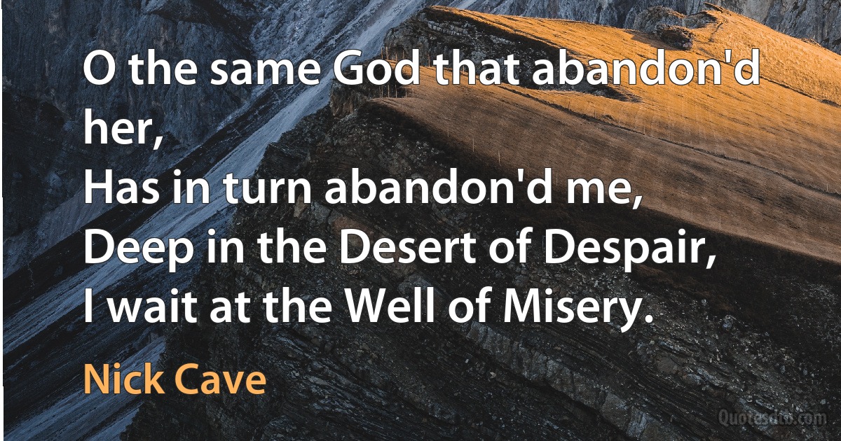 O the same God that abandon'd her,
Has in turn abandon'd me,
Deep in the Desert of Despair,
I wait at the Well of Misery. (Nick Cave)