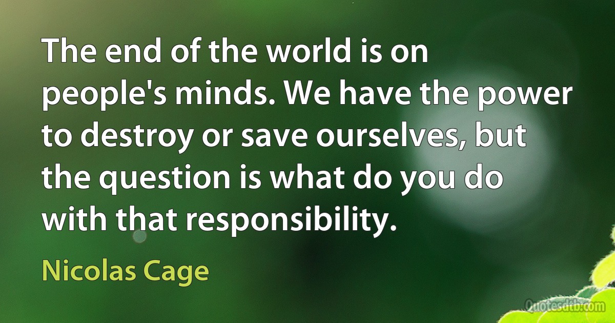 The end of the world is on people's minds. We have the power to destroy or save ourselves, but the question is what do you do with that responsibility. (Nicolas Cage)