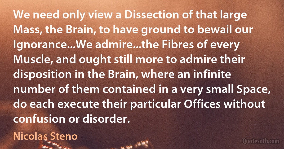 We need only view a Dissection of that large Mass, the Brain, to have ground to bewail our Ignorance...We admire...the Fibres of every Muscle, and ought still more to admire their disposition in the Brain, where an infinite number of them contained in a very small Space, do each execute their particular Offices without confusion or disorder. (Nicolas Steno)