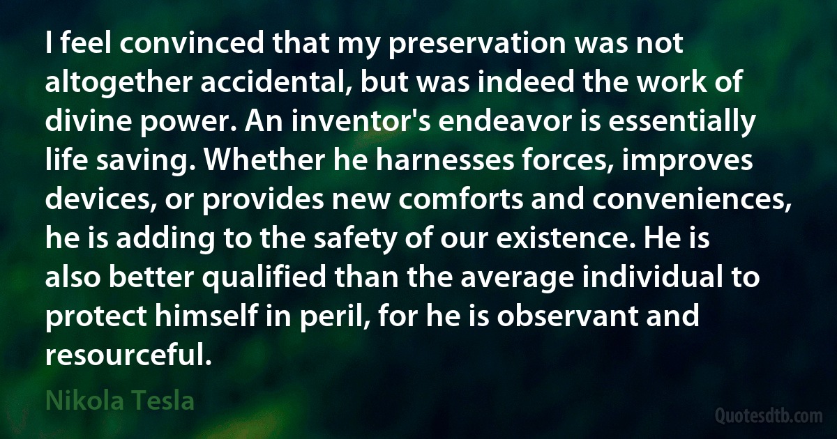 I feel convinced that my preservation was not altogether accidental, but was indeed the work of divine power. An inventor's endeavor is essentially life saving. Whether he harnesses forces, improves devices, or provides new comforts and conveniences, he is adding to the safety of our existence. He is also better qualified than the average individual to protect himself in peril, for he is observant and resourceful. (Nikola Tesla)