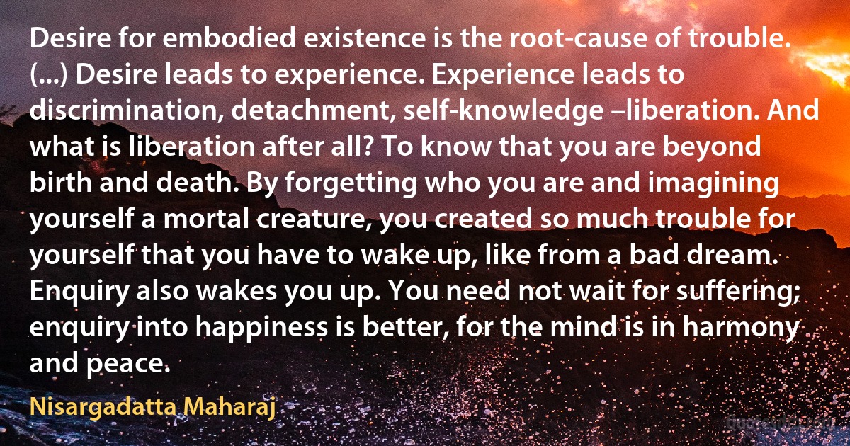 Desire for embodied existence is the root-cause of trouble. (...) Desire leads to experience. Experience leads to discrimination, detachment, self-knowledge –liberation. And what is liberation after all? To know that you are beyond birth and death. By forgetting who you are and imagining yourself a mortal creature, you created so much trouble for yourself that you have to wake up, like from a bad dream. Enquiry also wakes you up. You need not wait for suffering; enquiry into happiness is better, for the mind is in harmony and peace. (Nisargadatta Maharaj)