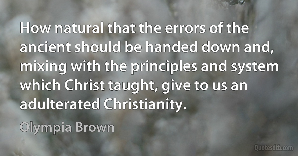 How natural that the errors of the ancient should be handed down and, mixing with the principles and system which Christ taught, give to us an adulterated Christianity. (Olympia Brown)