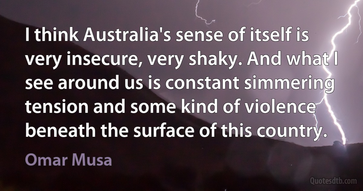 I think Australia's sense of itself is very insecure, very shaky. And what I see around us is constant simmering tension and some kind of violence beneath the surface of this country. (Omar Musa)