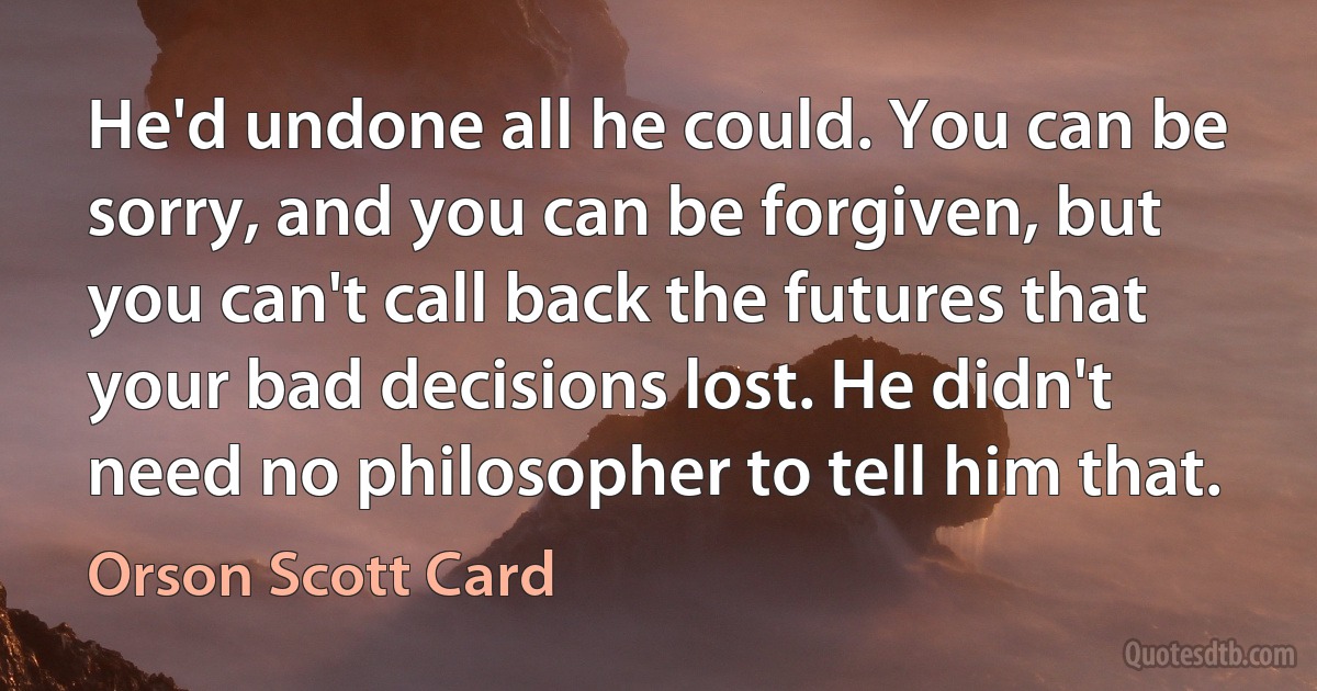 He'd undone all he could. You can be sorry, and you can be forgiven, but you can't call back the futures that your bad decisions lost. He didn't need no philosopher to tell him that. (Orson Scott Card)