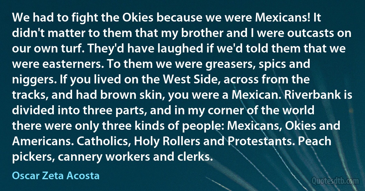 We had to fight the Okies because we were Mexicans! It didn't matter to them that my brother and I were outcasts on our own turf. They'd have laughed if we'd told them that we were easterners. To them we were greasers, spics and niggers. If you lived on the West Side, across from the tracks, and had brown skin, you were a Mexican. Riverbank is divided into three parts, and in my corner of the world there were only three kinds of people: Mexicans, Okies and Americans. Catholics, Holy Rollers and Protestants. Peach pickers, cannery workers and clerks. (Oscar Zeta Acosta)