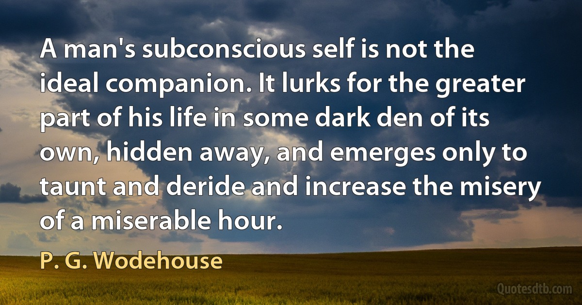 A man's subconscious self is not the ideal companion. It lurks for the greater part of his life in some dark den of its own, hidden away, and emerges only to taunt and deride and increase the misery of a miserable hour. (P. G. Wodehouse)