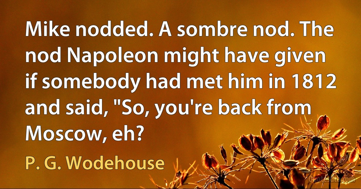 Mike nodded. A sombre nod. The nod Napoleon might have given if somebody had met him in 1812 and said, "So, you're back from Moscow, eh? (P. G. Wodehouse)