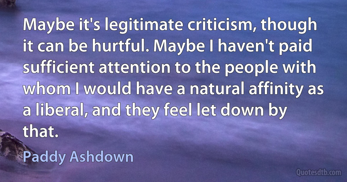 Maybe it's legitimate criticism, though it can be hurtful. Maybe I haven't paid sufficient attention to the people with whom I would have a natural affinity as a liberal, and they feel let down by that. (Paddy Ashdown)