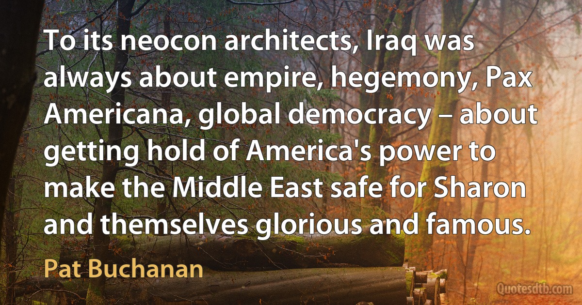 To its neocon architects, Iraq was always about empire, hegemony, Pax Americana, global democracy – about getting hold of America's power to make the Middle East safe for Sharon and themselves glorious and famous. (Pat Buchanan)