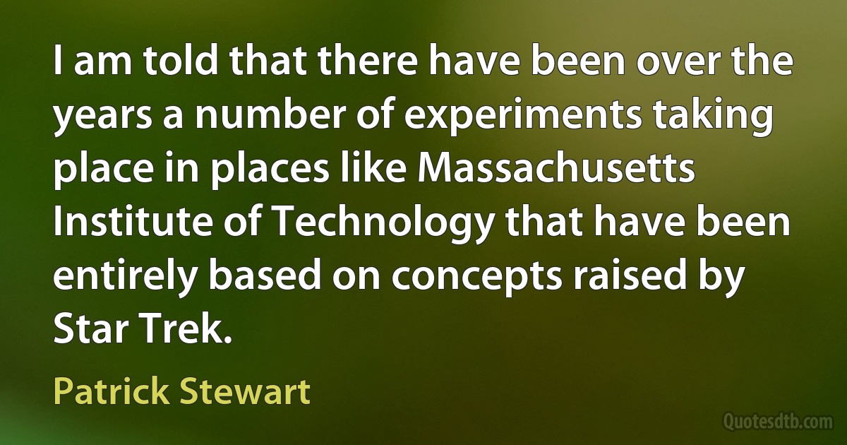 I am told that there have been over the years a number of experiments taking place in places like Massachusetts Institute of Technology that have been entirely based on concepts raised by Star Trek. (Patrick Stewart)