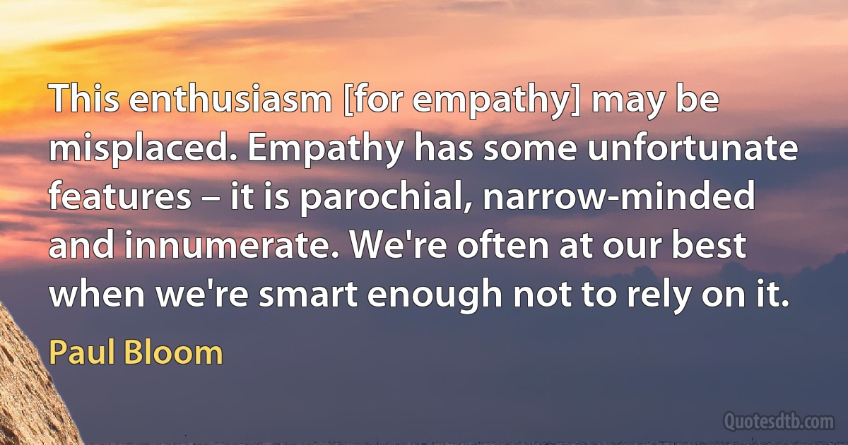 This enthusiasm [for empathy] may be misplaced. Empathy has some unfortunate features – it is parochial, narrow-minded and innumerate. We're often at our best when we're smart enough not to rely on it. (Paul Bloom)