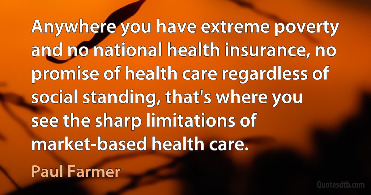 Anywhere you have extreme poverty and no national health insurance, no promise of health care regardless of social standing, that's where you see the sharp limitations of market-based health care. (Paul Farmer)