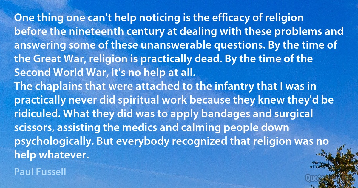 One thing one can't help noticing is the efficacy of religion before the nineteenth century at dealing with these problems and answering some of these unanswerable questions. By the time of the Great War, religion is practically dead. By the time of the Second World War, it's no help at all.
The chaplains that were attached to the infantry that I was in practically never did spiritual work because they knew they'd be ridiculed. What they did was to apply bandages and surgical scissors, assisting the medics and calming people down psychologically. But everybody recognized that religion was no help whatever. (Paul Fussell)