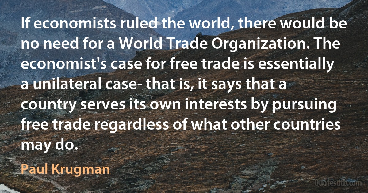 If economists ruled the world, there would be no need for a World Trade Organization. The economist's case for free trade is essentially a unilateral case- that is, it says that a country serves its own interests by pursuing free trade regardless of what other countries may do. (Paul Krugman)