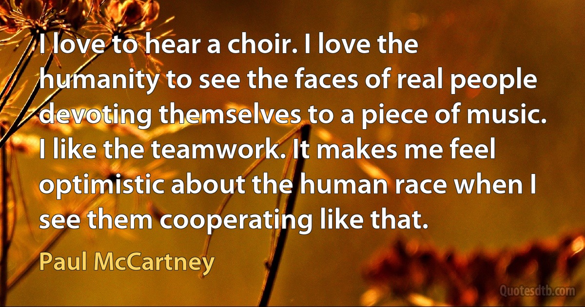 I love to hear a choir. I love the humanity to see the faces of real people devoting themselves to a piece of music. I like the teamwork. It makes me feel optimistic about the human race when I see them cooperating like that. (Paul McCartney)