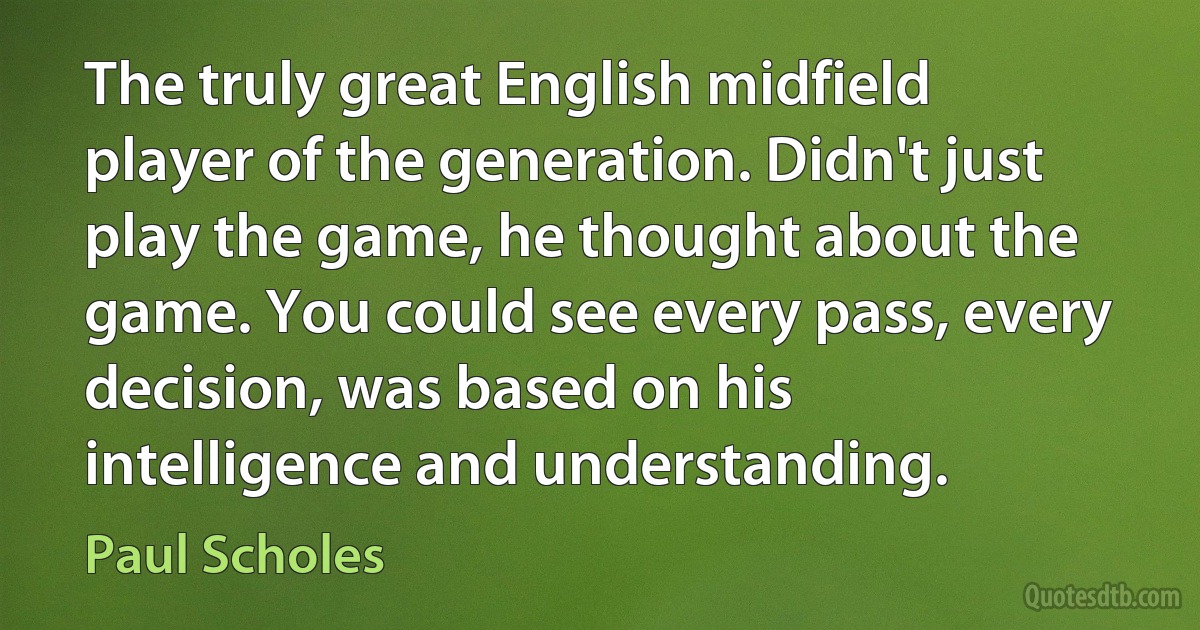 The truly great English midfield player of the generation. Didn't just play the game, he thought about the game. You could see every pass, every decision, was based on his intelligence and understanding. (Paul Scholes)