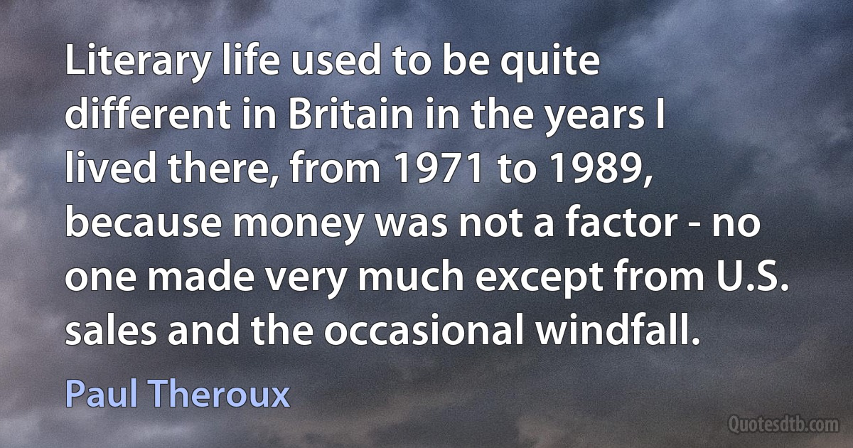 Literary life used to be quite different in Britain in the years I lived there, from 1971 to 1989, because money was not a factor - no one made very much except from U.S. sales and the occasional windfall. (Paul Theroux)