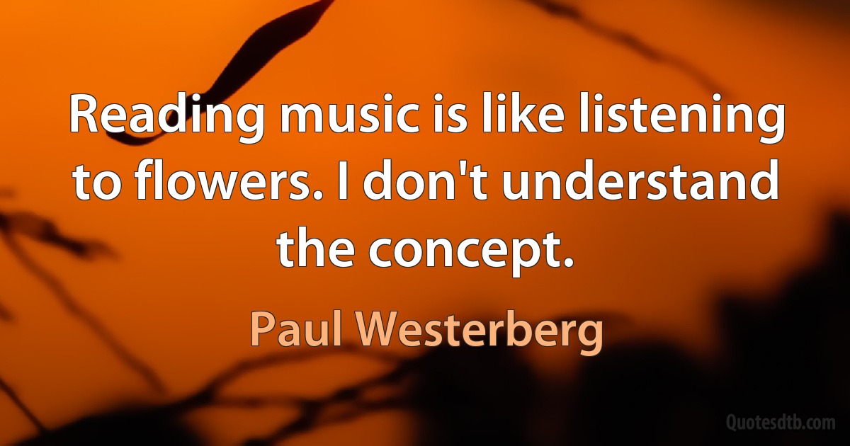 Reading music is like listening to flowers. I don't understand the concept. (Paul Westerberg)