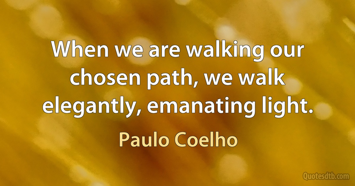 When we are walking our chosen path, we walk elegantly, emanating light. (Paulo Coelho)