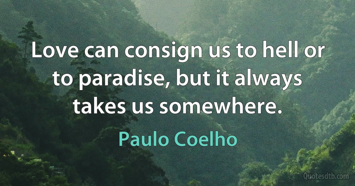 Love can consign us to hell or to paradise, but it always takes us somewhere. (Paulo Coelho)