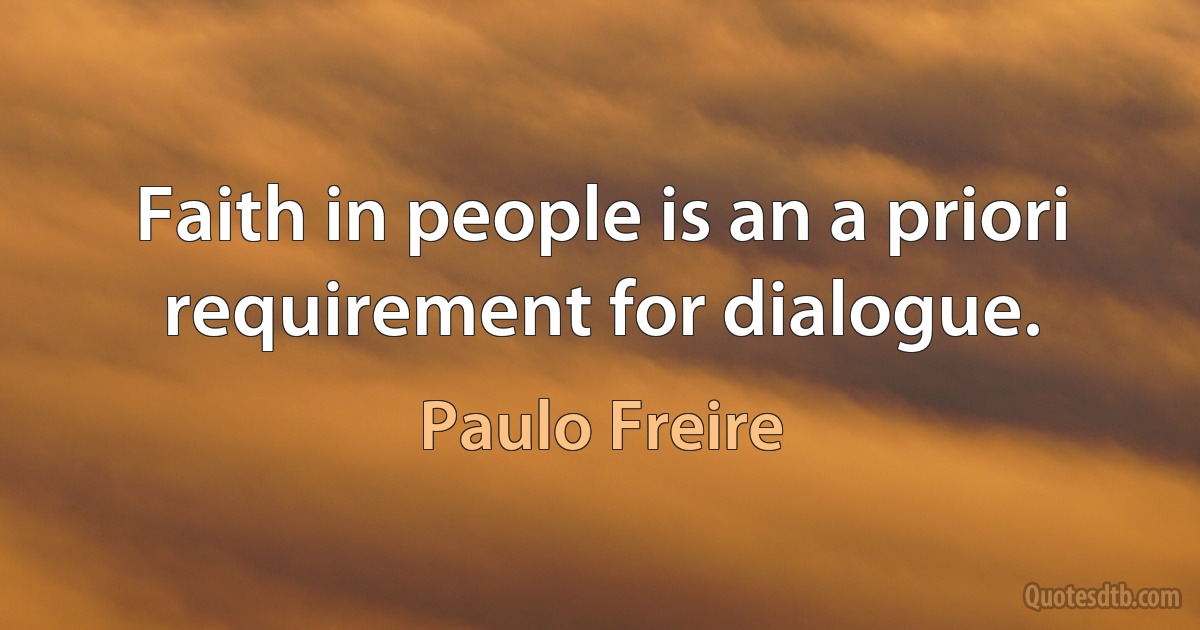 Faith in people is an a priori requirement for dialogue. (Paulo Freire)