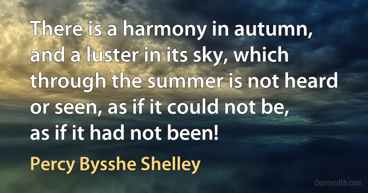 There is a harmony in autumn, and a luster in its sky, which through the summer is not heard or seen, as if it could not be, as if it had not been! (Percy Bysshe Shelley)