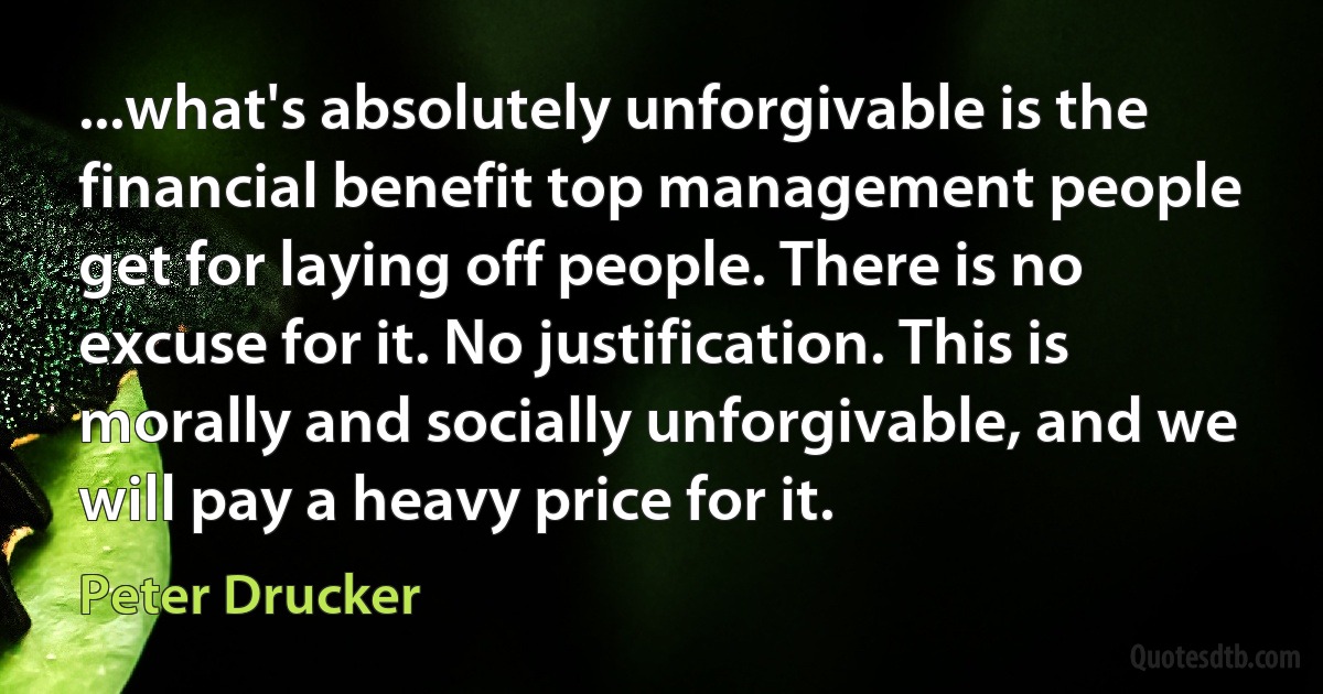 ...what's absolutely unforgivable is the financial benefit top management people get for laying off people. There is no excuse for it. No justification. This is morally and socially unforgivable, and we will pay a heavy price for it. (Peter Drucker)