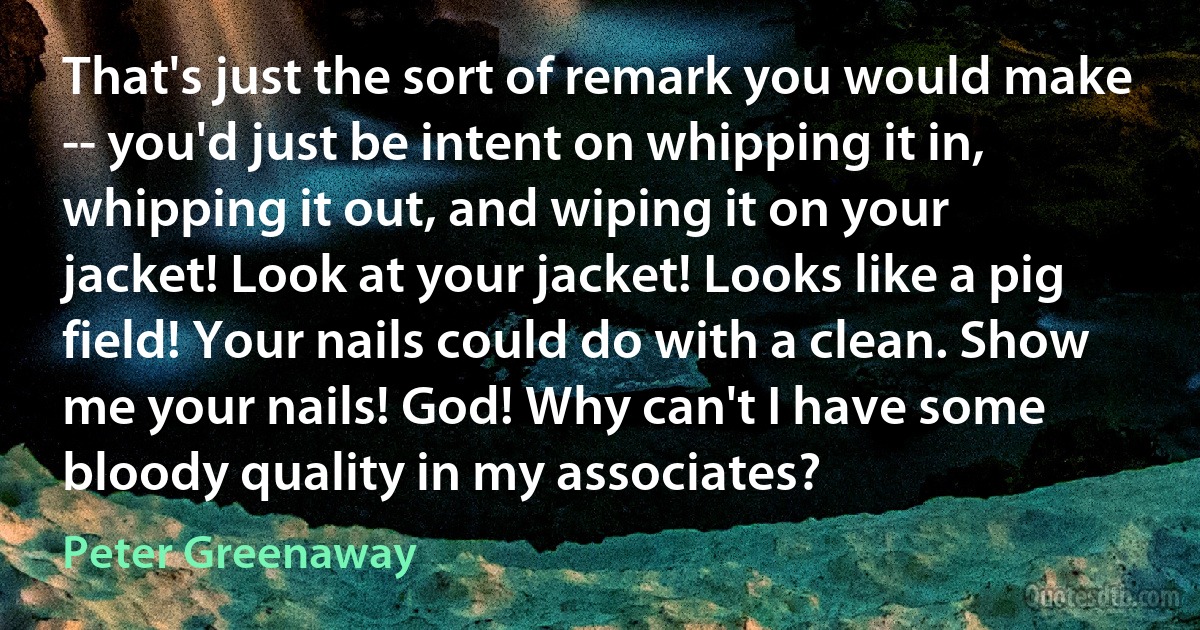 That's just the sort of remark you would make -- you'd just be intent on whipping it in, whipping it out, and wiping it on your jacket! Look at your jacket! Looks like a pig field! Your nails could do with a clean. Show me your nails! God! Why can't I have some bloody quality in my associates? (Peter Greenaway)