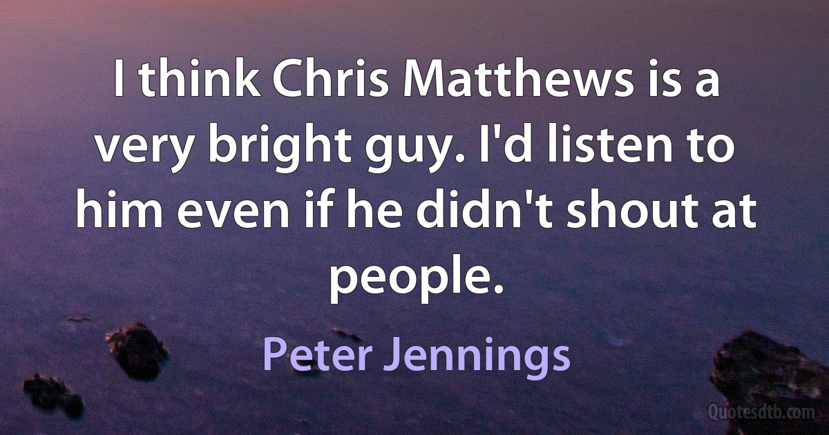 I think Chris Matthews is a very bright guy. I'd listen to him even if he didn't shout at people. (Peter Jennings)