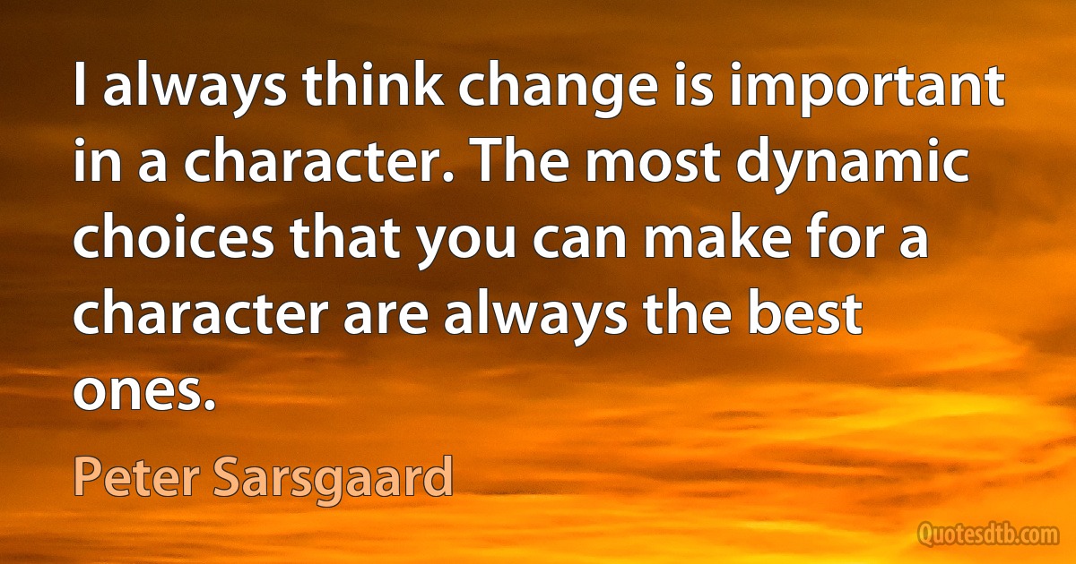 I always think change is important in a character. The most dynamic choices that you can make for a character are always the best ones. (Peter Sarsgaard)