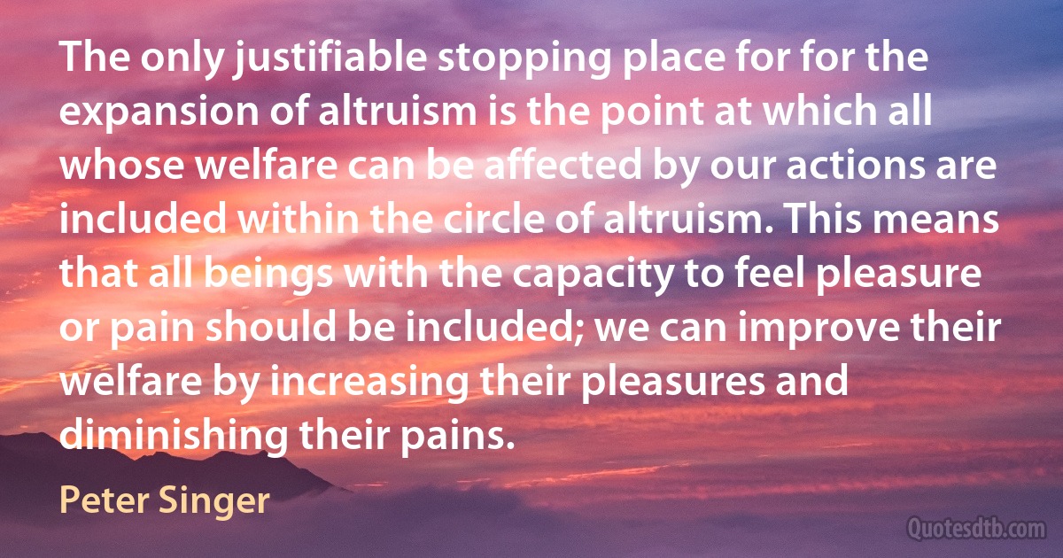 The only justifiable stopping place for for the expansion of altruism is the point at which all whose welfare can be affected by our actions are included within the circle of altruism. This means that all beings with the capacity to feel pleasure or pain should be included; we can improve their welfare by increasing their pleasures and diminishing their pains. (Peter Singer)