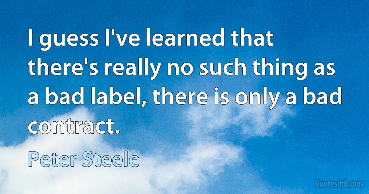 I guess I've learned that there's really no such thing as a bad label, there is only a bad contract. (Peter Steele)