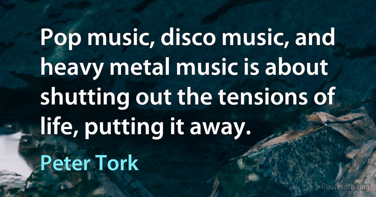 Pop music, disco music, and heavy metal music is about shutting out the tensions of life, putting it away. (Peter Tork)