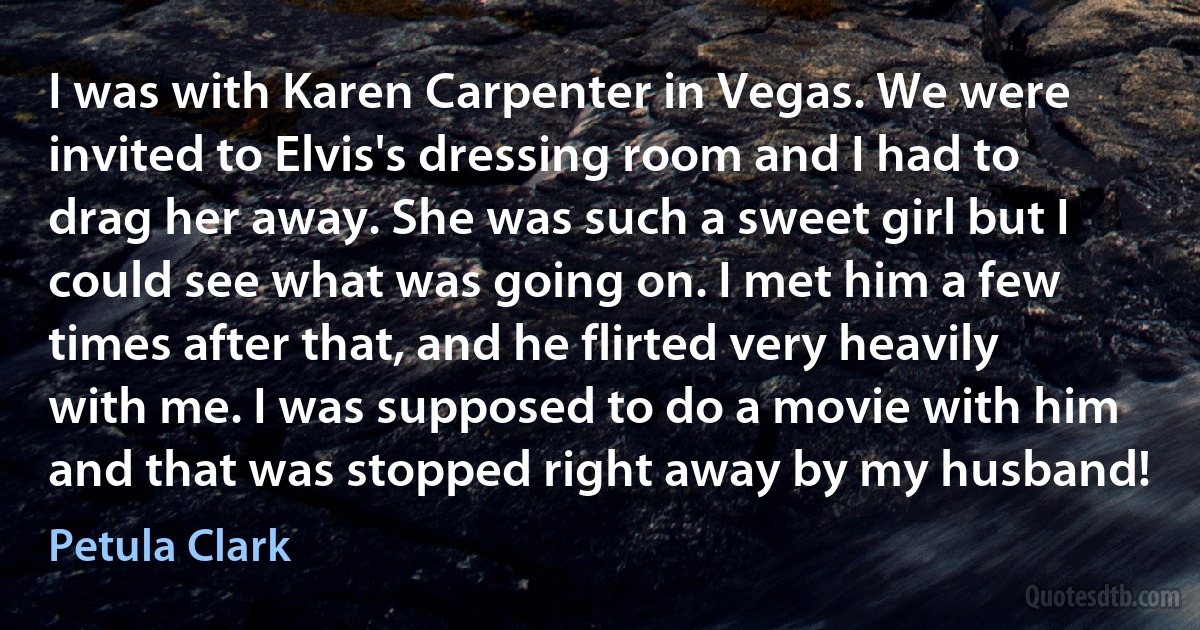 I was with Karen Carpenter in Vegas. We were invited to Elvis's dressing room and I had to drag her away. She was such a sweet girl but I could see what was going on. I met him a few times after that, and he flirted very heavily with me. I was supposed to do a movie with him and that was stopped right away by my husband! (Petula Clark)