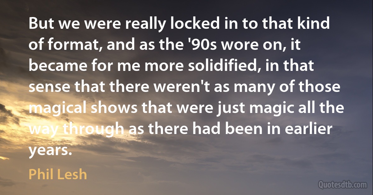 But we were really locked in to that kind of format, and as the '90s wore on, it became for me more solidified, in that sense that there weren't as many of those magical shows that were just magic all the way through as there had been in earlier years. (Phil Lesh)