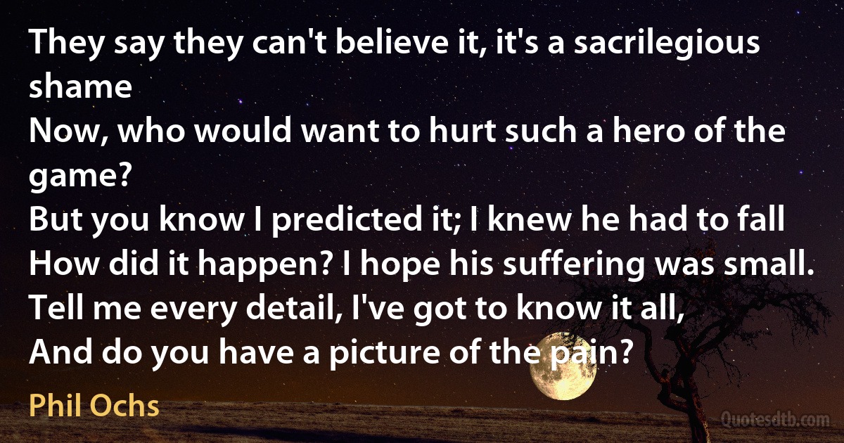 They say they can't believe it, it's a sacrilegious shame
Now, who would want to hurt such a hero of the game?
But you know I predicted it; I knew he had to fall
How did it happen? I hope his suffering was small.
Tell me every detail, I've got to know it all,
And do you have a picture of the pain? (Phil Ochs)