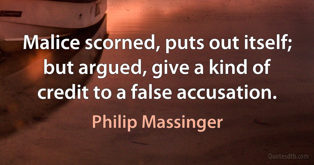 Malice scorned, puts out itself; but argued, give a kind of credit to a false accusation. (Philip Massinger)