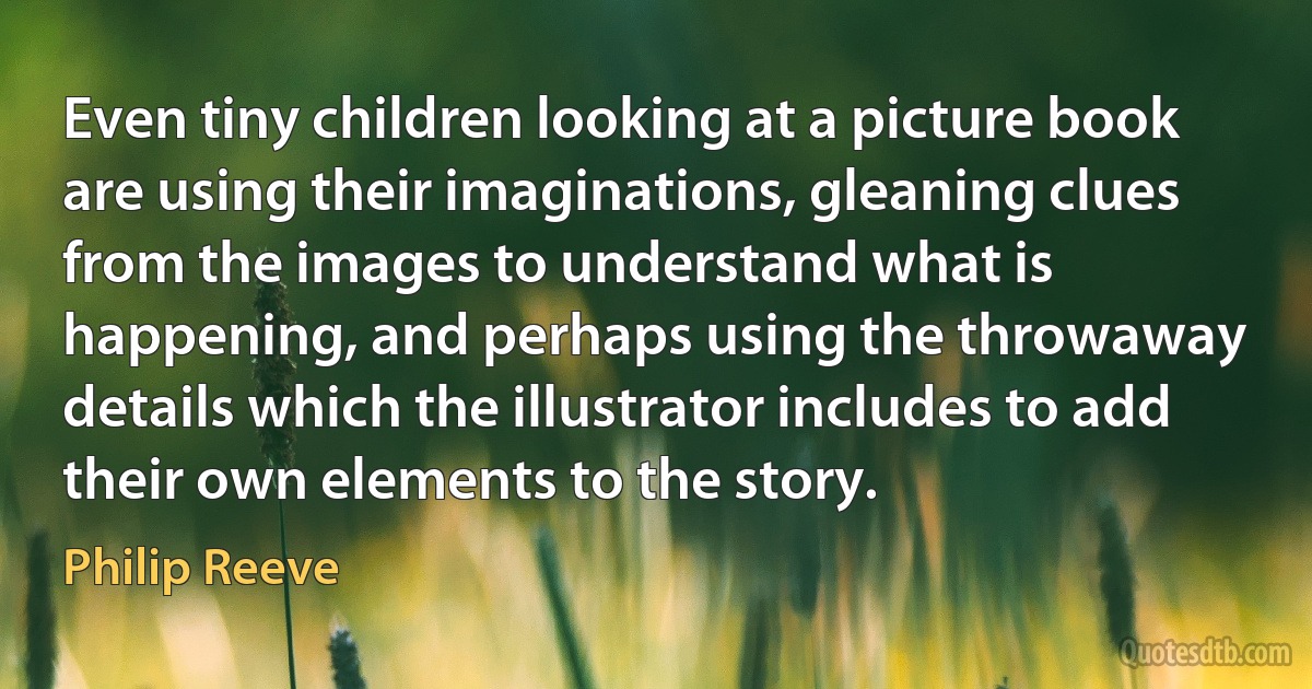 Even tiny children looking at a picture book are using their imaginations, gleaning clues from the images to understand what is happening, and perhaps using the throwaway details which the illustrator includes to add their own elements to the story. (Philip Reeve)