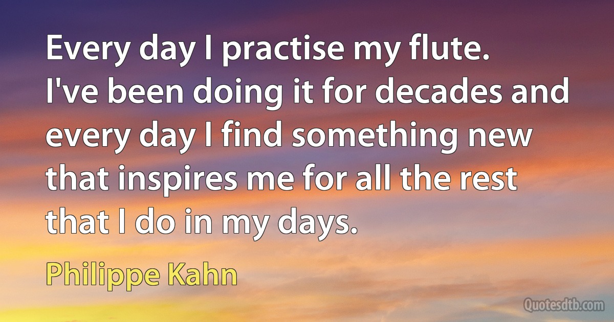 Every day I practise my flute. I've been doing it for decades and every day I find something new that inspires me for all the rest that I do in my days. (Philippe Kahn)