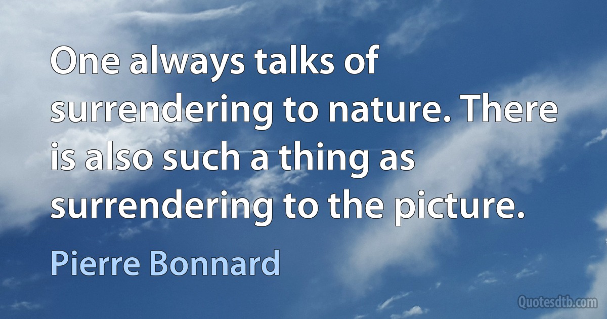 One always talks of surrendering to nature. There is also such a thing as surrendering to the picture. (Pierre Bonnard)