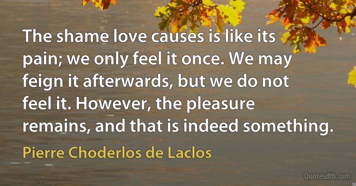 The shame love causes is like its pain; we only feel it once. We may feign it afterwards, but we do not feel it. However, the pleasure remains, and that is indeed something. (Pierre Choderlos de Laclos)