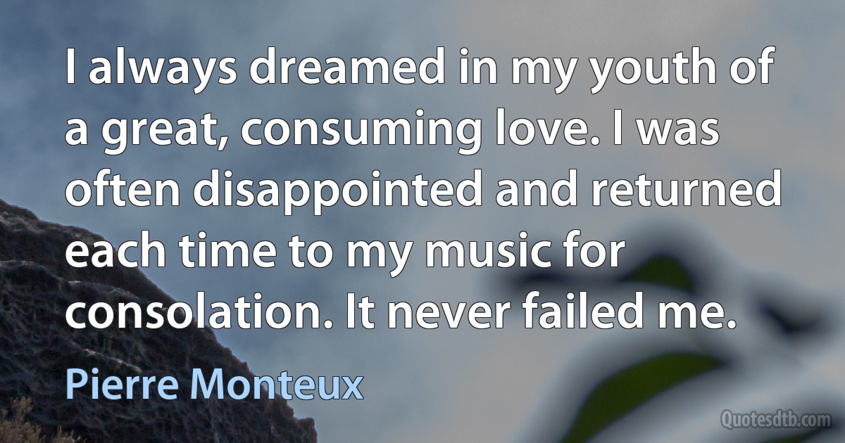 I always dreamed in my youth of a great, consuming love. I was often disappointed and returned each time to my music for consolation. It never failed me. (Pierre Monteux)