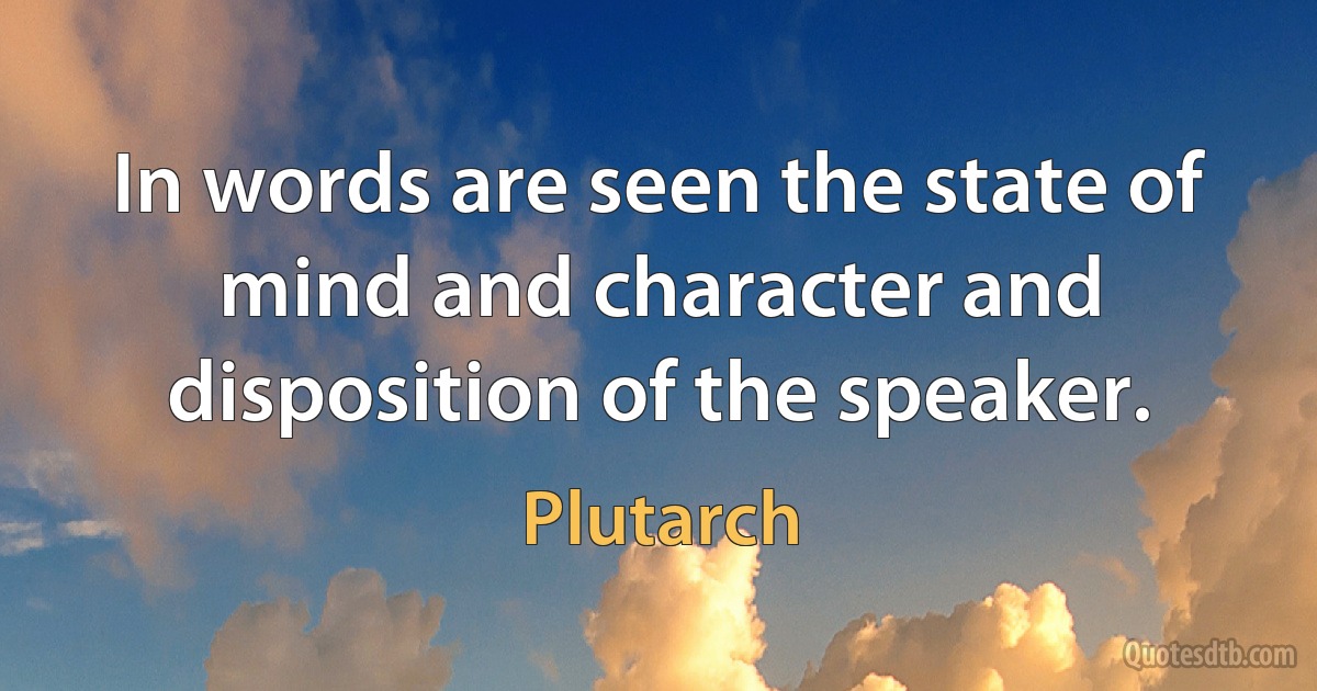 In words are seen the state of mind and character and disposition of the speaker. (Plutarch)