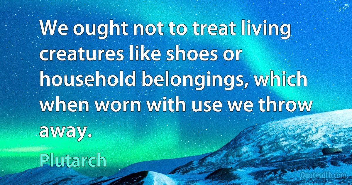 We ought not to treat living creatures like shoes or household belongings, which when worn with use we throw away. (Plutarch)